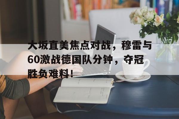 大坂直美焦点对战，穆雷与60激战德国队分钟，夺冠胜负难料！